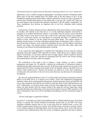 International Journal of Computer Science & Information Technology (IJCSIT) Vol 5, No 5, October 2013

applications, such as satellite navigation, photography. According to Gartner: Worldwide mobile
phone sales to end users totalled nearly 426 million units in the first quarter of 2013. In the
Smartphone operating system (OS) market, Android continued to increase its lead, with nearly 50
percent more Android Smart phones in the market than a year ago. Mr. Anshul said “There are
two clear leaders in the OS market and Android’s dominance in the OS market is unshakable” [1].
Thus, smartphones have become an important role in our lives, including online learning
activities.
In the process of online learning activities, identification of the learner objects, if only managed
by teachers with students in the classroom as it is in the traditional education environment or
managed via an student identification number, is not reliable when the teacher cannot remember
all of their learners in the class or know who is online with a particular account, even though it
may have a password, learners can send photos or coursework and there it is difficult for the
teacher to know whether or not the content has been edited before. The solution requires to
identify who the learner is with the combination multiple forms of information. Here, we focus on
the relevant data on learners, such as personal information devices, network address, and learner
location and image. Our primary purpose collected factors and them data safety rather than
focusing on one element for determing participant’s learning.
In our system the client application is installed from Smartphone devices using the Android
operating system that supports GPS, and built-in Camera, which allows one to capture learning
objects. In particular, we use many solutions such as image capture, which is stored in memory
variables instead of from files and data are transmitted from the client to the Virtual Learning
Environment data (VLE data), which is encrypted.
The contribution of this paper is that it outlines a secure solution, as well as variable
management and image size. In addition, it detailes the combination of information related to
making learning object assessment more accurate. With data storage systems that we built on the
system from the Virtual Learning Environment (VLE) by Moodle software and PHP server on
website "http://mobile.ona.vn," teachers and learners are allowed to review their information,
communicate with each other on the web server and restrictions and directions for development
are gathered.
We chose the Android platform (version 2.3) of the Google and Virtual Learning Environment
(MLE) on the PHP server, as it requires one to build 1 server API (Application Programming
Interface) which allows communication between the Android operating system and the PHP web
server. Our evaluations show that the use of GPS to locate the object is more efficient than the use
of IP. Additionally, our solution ensures safety from the client application when image learning
objects are taken directly from the camera instead of the image file and the image data coding
(encoding Base64) and confirmation of the password encryption (one-way MD5 encryption with
salt) is transmitted to the server API for decoding and comparing with the stored data storage is
secure.
The rest of the paper is organized as follows:
In section 2, we introduce our client system platform built on Android mobile devices. In the third
section, we present the Virtual Learning Environment system built on the PHP web server
including a database structure that we use to store data from the Android client- a server API
enables communication between two systems. In the fourth section, we present a security analysis
to use multiple methods of identifing objects from the client and the server. In the fifth section,
we present some implementations from our system on telephone equipment and some evaluation

118

 