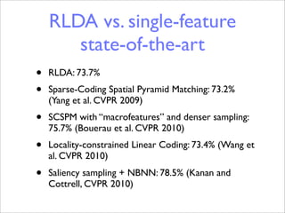 RLDA vs. single-feature
       state-of-the-art
•   RLDA: 73.7%
•   Sparse-Coding Spatial Pyramid Matching: 73.2%
    (Yang et al. CVPR 2009)
•   SCSPM with “macrofeatures” and denser sampling:
    75.7% (Bouerau et al. CVPR 2010)
•   Locality-constrained Linear Coding: 73.4% (Wang et
    al. CVPR 2010)
•   Saliency sampling + NBNN: 78.5% (Kanan and
    Cottrell, CVPR 2010)
 