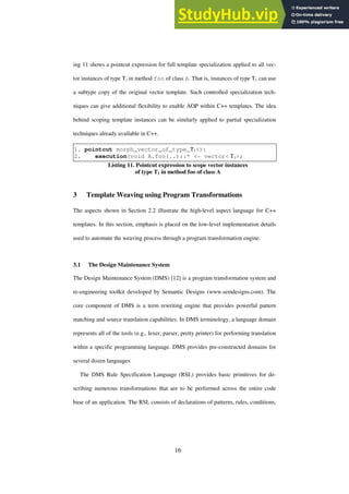 16
ing 11 shows a pointcut expression for full template specialization applied to all vec-
tor instances of type T1 in method foo of class A. That is, instances of type T1 can use
a subtype copy of the original vector template. Such controlled specialization tech-
niques can give additional flexibility to enable AOP within C++ templates. The idea
behind scoping template instances can be similarly applied to partial specialization
techniques already available in C++.
1. pointcut morph_vector_of_type_T1():
2. execution(void A.foo(..)::* <- vector< T1>;
Listing 11. Pointcut expression to scope vector instances
of type T1 in method foo of class A
3 Template Weaving using Program Transformations
The aspects shown in Section 2.2 illustrate the high-level aspect language for C++
templates. In this section, emphasis is placed on the low-level implementation details
used to automate the weaving process through a program transformation engine.
3.1 The Design Maintenance System
The Design Maintenance System (DMS) [12] is a program transformation system and
re-engineering toolkit developed by Semantic Designs (www.semdesigns.com). The
core component of DMS is a term rewriting engine that provides powerful pattern
matching and source translation capabilities. In DMS terminology, a language domain
represents all of the tools (e.g., lexer, parser, pretty printer) for performing translation
within a specific programming language. DMS provides pre-constructed domains for
several dozen languages.
The DMS Rule Specification Language (RSL) provides basic primitives for de-
scribing numerous transformations that are to be performed across the entire code
base of an application. The RSL consists of declarations of patterns, rules, conditions,
 