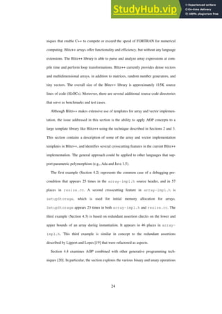 24
niques that enable C++ to compete or exceed the speed of FORTRAN for numerical
computing. Blitz++ arrays offer functionality and efficiency, but without any language
extensions. The Blitz++ library is able to parse and analyze array expressions at com-
pile time and perform loop transformations. Blitz++ currently provides dense vectors
and multidimensional arrays, in addition to matrices, random number generators, and
tiny vectors. The overall size of the Blitz++ library is approximately 115K source
lines of code (SLOCs). Moreover, there are several additional source code directories
that serve as benchmarks and test cases.
Although Blitz++ makes extensive use of templates for array and vector implemen-
tation, the issue addressed in this section is the ability to apply AOP concepts to a
large template library like Blitz++ using the technique described in Sections 2 and 3.
This section contains a description of some of the array and vector implementation
templates in Blitz++, and identifies several crosscutting features in the current Blitz++
implementation. The general approach could be applied to other languages that sup-
port parametric polymorphism (e.g., Ada and Java 1.5).
The first example (Section 4.2) represents the common case of a debugging pre-
condition that appears 25 times in the array-impl.h source header, and in 57
places in resize.cc. A second crosscutting feature in array-impl.h is
setupStorage, which is used for initial memory allocation for arrays.
SetupStorage appears 23 times in both array-impl.h and resize.cc. The
third example (Section 4.3) is based on redundant assertion checks on the lower and
upper bounds of an array during instantiation. It appears in 46 places in array-
impl.h. This third example is similar in concept to the redundant assertions
described by Lippert and Lopes [19] that were refactored as aspects.
Section 4.4 examines AOP combined with other generative programming tech-
niques [20]. In particular, the section explores the various binary and unary operations
 