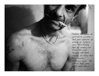 © Norm Tasevski & Karim Harji
38
Costin Militaru, an
outreach worker…
has met addicts as
young as 9 years
old. "His family
had no money for
food. He was
hungry and kept
crying, so they fed
him heroin,"
Militaru says. "If
you're high, you
don't need food.”!
!
 