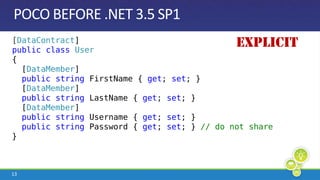 POCO BEFORE .NET 3.5 SP1Explicit[DataContract]publicclassUser{  [DataMember]  publicstringFirstName { get; set; }  [DataMember]  publicstringLastName { get; set; }  [DataMember]  publicstring Username { get; set; }  publicstring Password { get; set; } // do not share}