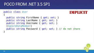 POCO FROM .NET 3.5 SP1IMPLICITpublicclassUser{  publicstringFirstName { get; set; }  publicstringLastName { get; set; }  publicstring Username { get; set; }  [IgnoreDataMember]  publicstring Password { get; set; } // do not share}