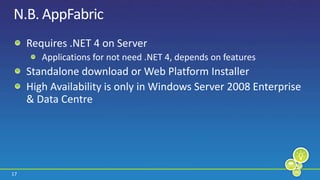 N.B. AppFabricRequires .NET 4 on ServerApplications for not need .NET 4, depends on featuresStandalone download or Web Platform InstallerHigh Availability is only in Windows Server 2008 Enterprise & Data Centre