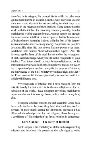 therefore he is using up his demerit fruits while the other uses
up his merit karma in escaping. In this way everyone uses up
their merit and demerit karma according to what they have
brought in the receptacle of their intellect. If one comes into this
world with the intellect for becoming extremely wealthy, then his
merit karma will be used up for that. Another person has brought
the same kind of intellect in his receptacle, but for him instead
of fruits of merit karma he is faced with the fruit of his demerit
karma and so he never sees any money. So precise are people’s
accounts, life after life, that no one has any power over them.
And these fools believe, ‘I earned ten million rupees.’ Alas! He
has used up the fruits of his merit karma and on the wrong path
at that. Instead change what you fill in the receptacle of your
intellect. Your intent should be only for true religion and not for
transient material wealth of cars, bungalows, radios etc. Keep
the receptacle of your intellect purely for the purpose of attaining
the knowledge of the Self. Whatever you have right now, let it
be. From now on fill the receptacle of your intellect with that
which will liberate you.
My receptacle of intellect that I have brought forth for
this life is only for that which is for the real religion and for the
salvation of the world. I have not spent any of my merit karma
anywhere else - not for money, house, wife, children or anything
else.
Everyone who has come to me and taken this Gnan, have
been able to do so because they had allocated two to five
percent of their merit karma for liberation. Because I had
allocated a hundred percent for true religion, I have been given
a certificate of ‘No objection’ as far as religion is concerned.
Lord Ganpati – The Deity of Intellect
Lord Ganpati is the chief deity of all the deities representing
wisdom and intellect. He possesses the sole right to write
Aptavani-1 101
 
