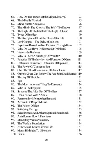 67. How Do The Tubers Of the Mind Dissolve? 93
68. TheMindIsPhysical 95
69. Mind:SubtleAndGross 96
70. The Mind - The Known: The Self - The Knows 97
71. TheLightOfTheIntellect:TheLightOfGnan 98
72. TypesOfIntellect 99
73. TheReceptacleOfIntellectLifeAfterLife 100
74. LordGanpati–TheDeityofIntellect 101
75. ExperienceThroughIntellect:ExperienceThroughGnan 102
76. WhyDoWeHaveDifferenceOfOpinions? 105
77. HonestyInBusiness 109
78. Why Is There AShortage Of Wealth? 110
79. FunctionOfTheIntellectAndFunctionOfGnan 111
80. DifferenceInIntellect:DifferenceOfOpinions 113
81. The Power Of Concentration 115
82. Chit:TheThirdComponentOfAntahkaran 117
83. OnlytheGnaniCanBestowThePureSelf(Shuddhatma) 119
84. The Joy Of The Chit 121
85. Ego 123
86. TheMostImportantThingToRenounce 124
87. Who Is The Enjoyer? 125
88. Squeeze The Juice Out Of The Ego 127
89. DrinkPoisonWithASmile 128
90. Penance:Invisible(Adeethhataap) 131
91. AccountOfRespect-Insult 132
92. The Poison Of Ego 134
93. SatisfyingTheEgo 135
94. SensitivenessAndAtkan:SpiritualRoadblock 136
95. Antahkaran:HowItFunctions 137
96. MandatoryVersusVoluntary 141
97. TheWorld’sFoundation 144
98. NishchetanChetan:LifelessLife 151
99. Man’sBirthrightToLiberation 154
100. Desire 156
21
 