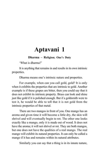 Aptavani-1
Aptavani 1
Dharma – Religion; One’s Duty
‘What is dharma?’
It is anything that remains in and results in its own intrinsic
properties.
Dharma means one’s intrinsic nature and properties.
For example, when can you call gold, gold? It is only
when it exhibits the properties that are intrinsic to gold. Another
example is if these grapes are bitter, then you could say that it
does not exhibit its intrinsic property. Brass can look and shine
just like gold if it is polished enough. But if a goldsmith were to
test it, he would be able to tell that it is not gold from the
intrinsic properties of that metal.
There are two mangos in front of you. One mango has an
aroma and given time it will become a little dry, the skin will
shrivel and will eventually begin to rot. The other one looks
exactly like a mango, only it is made out of wood. It does not
have the aroma; it will not shrivel or rot. They are both mangos,
but one does not have the qualities of a real mango. The real
mango will exhibit its natural properties. It can only be called a
mango if it has and remains within its natural attributes.
Similarly you can say that a thing is in its innate nature,
 