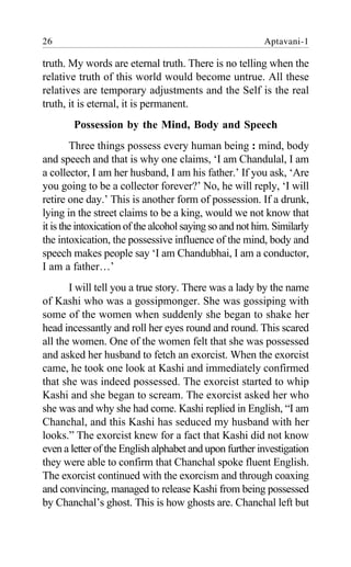 26 Aptavani-1
truth. My words are eternal truth. There is no telling when the
relative truth of this world would become untrue. All these
relatives are temporary adjustments and the Self is the real
truth, it is eternal, it is permanent.
Possession by the Mind, Body and Speech
Three things possess every human being : mind, body
and speech and that is why one claims, ‘I am Chandulal, I am
a collector, I am her husband, I am his father.’ If you ask, ‘Are
you going to be a collector forever?’ No, he will reply, ‘I will
retire one day.’ This is another form of possession. If a drunk,
lying in the street claims to be a king, would we not know that
it is the intoxication of the alcohol saying so and not him. Similarly
the intoxication, the possessive influence of the mind, body and
speech makes people say ‘I am Chandubhai, I am a conductor,
I am a father…’
I will tell you a true story. There was a lady by the name
of Kashi who was a gossipmonger. She was gossiping with
some of the women when suddenly she began to shake her
head incessantly and roll her eyes round and round. This scared
all the women. One of the women felt that she was possessed
and asked her husband to fetch an exorcist. When the exorcist
came, he took one look at Kashi and immediately confirmed
that she was indeed possessed. The exorcist started to whip
Kashi and she began to scream. The exorcist asked her who
she was and why she had come. Kashi replied in English, “I am
Chanchal, and this Kashi has seduced my husband with her
looks.” The exorcist knew for a fact that Kashi did not know
even a letter of the English alphabet and upon further investigation
they were able to confirm that Chanchal spoke fluent English.
The exorcist continued with the exorcism and through coaxing
and convincing, managed to release Kashi from being possessed
by Chanchal’s ghost. This is how ghosts are. Chanchal left but
 