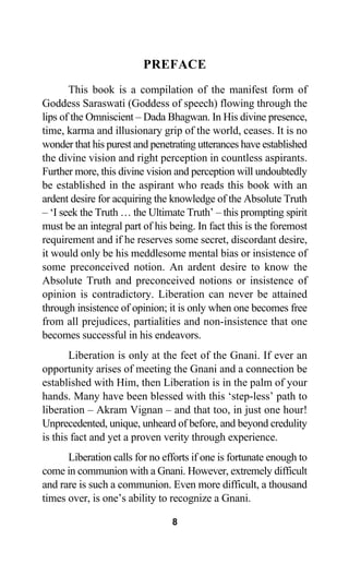 PREFACE
This book is a compilation of the manifest form of
Goddess Saraswati (Goddess of speech) flowing through the
lips of the Omniscient – Dada Bhagwan. In His divine presence,
time, karma and illusionary grip of the world, ceases. It is no
wonder that his purest and penetrating utterances have established
the divine vision and right perception in countless aspirants.
Further more, this divine vision and perception will undoubtedly
be established in the aspirant who reads this book with an
ardent desire for acquiring the knowledge of the Absolute Truth
– ‘I seek the Truth … the Ultimate Truth’ – this prompting spirit
must be an integral part of his being. In fact this is the foremost
requirement and if he reserves some secret, discordant desire,
it would only be his meddlesome mental bias or insistence of
some preconceived notion. An ardent desire to know the
Absolute Truth and preconceived notions or insistence of
opinion is contradictory. Liberation can never be attained
through insistence of opinion; it is only when one becomes free
from all prejudices, partialities and non-insistence that one
becomes successful in his endeavors.
Liberation is only at the feet of the Gnani. If ever an
opportunity arises of meeting the Gnani and a connection be
established with Him, then Liberation is in the palm of your
hands. Many have been blessed with this ‘step-less’ path to
liberation – Akram Vignan – and that too, in just one hour!
Unprecedented, unique, unheard of before, and beyond credulity
is this fact and yet a proven verity through experience.
Liberation calls for no efforts if one is fortunate enough to
come in communion with a Gnani. However, extremely difficult
and rare is such a communion. Even more difficult, a thousand
times over, is one’s ability to recognize a Gnani.
8
 