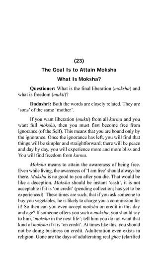 218 Aptavani-4
(23)
The Goal Is to Attain Moksha
What Is Moksha?
Questioner: What is the final liberation (moksha) and
what is freedom (mukti)?
Dadashri: Both the words are closely related. They are
‘sons’ of the same ‘mother’.
If you want liberation (mukti) from all karma and you
want full moksha, then you must first become free from
ignorance (of the Self). This means that you are bound only by
the ignorance. Once the ignorance has left, you will find that
things will be simpler and straightforward; there will be peace
and day by day, you will experience more and more bliss and
You will find freedom from karma.
Moksha means to attain the awareness of being free.
Even while living, the awareness of ‘I am free’ should always be
there. Moksha is no good to you after you die. That would be
like a deception. Moksha should be instant ‘cash’, it is not
acceptable if it is ‘on credit’ (pending collection; has yet to be
experienced). These times are such, that if you ask someone to
buy you vegetables, he is likely to charge you a commission for
it! So then can you even accept moksha on credit in this day
and age? If someone offers you such a moksha, you should say
to him, ‘moksha in the next life’; tell him you do not want that
kind of moksha if it is ‘on credit’. At times like this, you should
not be doing business on credit. Adulteration even exists in
religion. Gone are the days of adulterating real ghee (clarified
 