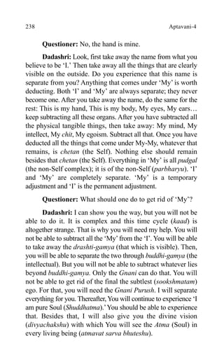 238 Aptavani-4
Questioner: No, the hand is mine.
Dadashri: Look, first take away the name from what you
believe to be ‘I.’ Then take away all the things that are clearly
visible on the outside. Do you experience that this name is
separate from you? Anything that comes under ‘My’ is worth
deducting. Both ‘I’ and ‘My’ are always separate; they never
become one. After you take away the name, do the same for the
rest: This is my hand, This is my body, My eyes, My ears…
keep subtracting all these organs. After you have subtracted all
the physical tangible things, then take away: My mind, My
intellect, My chit, My egoism. Subtract all that. Once you have
deducted all the things that come under My-My, whatever that
remains, is chetan (the Self). Nothing else should remain
besides that chetan (the Self). Everything in ‘My’ is all pudgal
(the non-Self complex); it is of the non-Self (parbharyu). ‘I’
and ‘My’ are completely separate. ‘My’ is a temporary
adjustment and ‘I’ is the permanent adjustment.
Questioner: What should one do to get rid of ‘My’?
Dadashri: I can show you the way, but you will not be
able to do it. It is complex and this time cycle (kaad) is
altogether strange. That is why you will need my help. You will
not be able to subtract all the ‘My’from the ‘I’. You will be able
to take away the drashti-gamya (that which is visible). Then,
you will be able to separate the two through buddhi-gamya (the
intellectual). But you will not be able to subtract whatever lies
beyond buddhi-gamya. Only the Gnani can do that. You will
not be able to get rid of the final the subtlest (sookshmatam)
ego. For that, you will need the Gnani Purush. I will separate
everything for you. Thereafter, You will continue to experience ‘I
am pure Soul (Shuddhatma).’You should be able to experience
that. Besides that, I will also give you the divine vision
(divyachakshu) with which You will see the Atma (Soul) in
every living being (atmavat sarva bhuteshu).
 