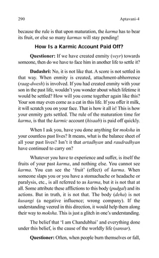 290 Aptavani-4
because the rule is that upon maturation, the karma has to bear
its fruit, or else so many karmas will stay pending!
How Is a Karmic Account Paid Off?
Questioner: If we have created enmity (veyr) towards
someone, then do we have to face him in another life to settle it?
Dadashri: No, it is not like that. A score is not settled in
that way. When enmity is created, attachment-abhorrence
(raag-dwesh) is involved. If you had created enmity with your
son in the past life, wouldn’t you wonder about which lifetime it
would be settled? How will you come together again like this?
Your son may even come as a cat in this life. If you offer it milk,
it will scratch you on your face. That is how it all is! This is how
your enmity gets settled. The rule of the maturation time for
karma, is that the karmic account (hisaab) is paid off quickly.
When I ask you, have you done anything for moksha in
your countless past lives? It means, what is the balance sheet of
all your past lives? Isn’t it that artadhyan and raudradhyan
have continued to carry on?
Whatever you have to experience and suffer, is itself the
fruits of your past karma, and nothing else. You cannot see
karma. You can see the ‘fruit’ (effect) of karma. When
someone slaps you or you have a stomachache or headache or
paralysis, etc., is all referred to as karma, but it is not that at
all. Some attribute these afflictions to this body (pudgal) and its
actions. But in truth, it is not that. The body (deha) is not
kusangi (a negative influence; wrong company). If the
understanding veered in this direction, it would help them along
their way to moksha. This is just a glitch in one’s understanding.
The belief that ‘I am Chandubhai’ and everything done
under this belief, is the cause of the worldly life (sansar).
Questioner: Often, when people burn themselves or fall,
 
