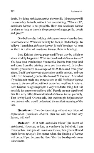 312 Aptavani-4
doubt. By doing nishkaam karma, the worldly life (sansar) will
run smoothly. In truth, without first ascertaining, ‘Who am I?’,
nishkaam karma is not possible. How can nishkaam karma
be done as long as there is the presence of anger, pride, deceit
and greed?
One believes he is doing nishkaam karma when the doer
is someone else. Whatever activity he does, is all discharge. To
believe ‘I am doing nishkaam karma’is itself bondage. As long
as there is a doer of nishkaam karma, there is bondage.
Lord Krishna showed people a different way by which to
attain worldly happiness! What is considered nishkaam karma?
You have your own income. You receive income from your land
and some from the printing press you have started. In twelve
months you receive an average of 20-25 thousand from your
assets. But if you base your expectation on this amount, and you
make five thousand, you feel the loss of 20 thousand. And what
if you had not made any expectations at all? Nishkaam karma
means to do everything without expecting anything in return.
Lord Krishna has given people a very wonderful thing, but is it
possible for anyone to achieve this? People are not capable of
this. It is very difficult to understand nishkaam karma precisely.
That is why Lord Krishna said, that there might be just one or
two persons who would understand the subtlest meaning of the
Gita.
Questioner: If we do something without any intent of
expectation (nishkaam bhaav), then we will not bind any
karma, will we?
Dadashri: Do it with nishkaam bhaav (the intent of
nishkaam). However, as long as you have the belief of, ‘I am
Chandubhai,’ and you do nishkaam karma, then you will bind
merit karma (punya). No matter what, the binding of karma
will occur. If you become the ‘doer’then the bondage of karma
is inevitable.
 