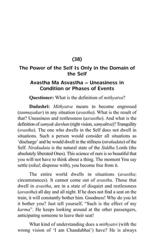 346 Aptavani-4
(38)
The Power of the Self Is Only in the Domain of
the Self
Avastha Ma Asvastha – Uneasiness in
Condition or Phases of Events
Questioner: What is the definition of mithyatva?
Dadashri: Mithyatva means to become engrossed
(tanmayakar) in any situation (avastha). What is the result of
that? Uneasiness and restlessness (asvastha). And what is the
definition of samyak darshan (right vision, samyaktva)?Tranquility
(svastha). The one who dwells in the Self does not dwell in
situations. Such a person would consider all situations as
‘discharge’ and he would dwell in the stillness (nirakudata) of the
Self. Nirakudata is the natural state of the Siddha Lords (the
absolutely liberated Ones). This science of ours is so beautiful that
you will not have to think about a thing. The moment You say
settle (nikal; dispense with), you become free from it.
The entire world dwells in situations (avastha;
circumstances). It cannot come out of avastha. Those that
dwell in avastha, are in a state of disquiet and restlessness
(asvastha) all day and all night. If he does not find a seat on the
train, it will constantly bother him. Goodness! Why do you let
it bother you? Just tell yourself, “Such is the effect of my
karma”. He keeps looking around at the other passengers,
anticipating someone to leave their seat!
What kind of understanding does a mithyatvi (with the
wrong vision of ‘I am Chandubhai’) have? He is always
 