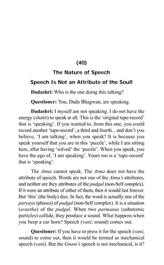 356 Aptavani-4
(40)
The Nature of Speech
Speech Is Not an Attribute of the Soul!
Dadashri: Who is the one doing this talking?
Questioner: You, Dada Bhagwan, are speaking.
Dadashri: I myself am not speaking. I do not have the
energy (shakti) to speak at all. This is the ‘original tape-record’
that is ‘speaking’. If you wanted to, from this one, you could
record another ‘tape-record’, a third and fourth... and don’t you
believe, ‘I am talking’, when you speak? It is because you
speak yourself that you are in this ‘puzzle’, while I am sitting
here, after having ‘solved’ the ‘puzzle’. When you speak, you
have the ego of, ‘I am speaking’. Yours too is a ‘tape-record’
that is ‘speaking’.
The Atma cannot speak. The Atma does not have the
attribute of speech. Words are not one of the Atma’s attributes,
and neither are they attributes of the pudgal (non-Self complex).
If it were an attribute of either of them, then it would last forever.
But ‘this’ (the body) dies. In fact, the word is actually one of the
paryaya (phases) of pudgal (non-Self complex). It is a situation
(avastha) of the pudgal. When two parmanus (subatomic
particles) collide, they produce a sound. What happens when
you beep a car horn? Speech (vani; sound) comes out.
Questioner: If you have to press it for the speech (vani;
sound) to come out, then it would be termed as mechanical
speech (vani). But the Gnani’s speech is not mechanical, is it?
 