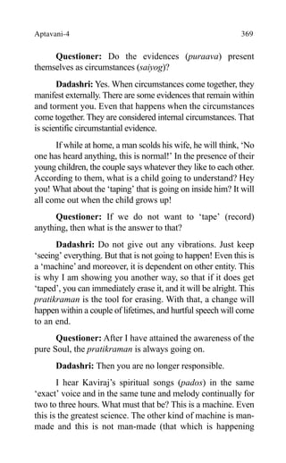 Aptavani-4 369
Questioner: Do the evidences (puraava) present
themselves as circumstances (saiyog)?
Dadashri: Yes. When circumstances come together, they
manifest externally. There are some evidences that remain within
and torment you. Even that happens when the circumstances
come together. They are considered internal circumstances. That
is scientific circumstantial evidence.
If while at home, a man scolds his wife, he will think, ‘No
one has heard anything, this is normal!’ In the presence of their
young children, the couple says whatever they like to each other.
According to them, what is a child going to understand? Hey
you! What about the ‘taping’ that is going on inside him? It will
all come out when the child grows up!
Questioner: If we do not want to ‘tape’ (record)
anything, then what is the answer to that?
Dadashri: Do not give out any vibrations. Just keep
‘seeing’ everything. But that is not going to happen! Even this is
a ‘machine’and moreover, it is dependent on other entity. This
is why I am showing you another way, so that if it does get
‘taped’, you can immediately erase it, and it will be alright. This
pratikraman is the tool for erasing. With that, a change will
happen within a couple of lifetimes, and hurtful speech will come
to an end.
Questioner: After I have attained the awareness of the
pure Soul, the pratikraman is always going on.
Dadashri: Then you are no longer responsible.
I hear Kaviraj’s spiritual songs (pados) in the same
‘exact’ voice and in the same tune and melody continually for
two to three hours. What must that be? This is a machine. Even
this is the greatest science. The other kind of machine is man-
made and this is not man-made (that which is happening
 