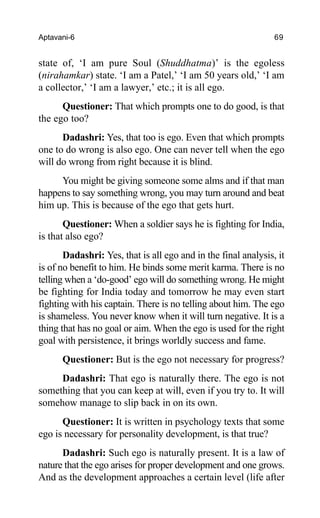 Aptavani-6 69
state of, ‘I am pure Soul (Shuddhatma)’ is the egoless
(nirahamkar) state. ‘I am a Patel,’ ‘I am 50 years old,’ ‘I am
a collector,’ ‘I am a lawyer,’ etc.; it is all ego.
Questioner: That which prompts one to do good, is that
the ego too?
Dadashri: Yes, that too is ego. Even that which prompts
one to do wrong is also ego. One can never tell when the ego
will do wrong from right because it is blind.
You might be giving someone some alms and if that man
happens to say something wrong, you may turn around and beat
him up. This is because of the ego that gets hurt.
Questioner: When a soldier says he is fighting for India,
is that also ego?
Dadashri: Yes, that is all ego and in the final analysis, it
is of no benefit to him. He binds some merit karma. There is no
telling when a ‘do-good’ ego will do something wrong. He might
be fighting for India today and tomorrow he may even start
fighting with his captain. There is no telling about him. The ego
is shameless. You never know when it will turn negative. It is a
thing that has no goal or aim. When the ego is used for the right
goal with persistence, it brings worldly success and fame.
Questioner: But is the ego not necessary for progress?
Dadashri: That ego is naturally there. The ego is not
something that you can keep at will, even if you try to. It will
somehow manage to slip back in on its own.
Questioner: It is written in psychology texts that some
ego is necessary for personality development, is that true?
Dadashri: Such ego is naturally present. It is a law of
nature that the ego arises for proper development and one grows.
And as the development approaches a certain level (life after
 