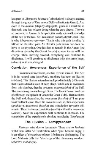 Aptavani-6 81
less path to Liberation; Science of Absolutism) is always attained
through the grace of One in total Self-realization (a Gnani). And
even in the Kramic (step-by-step) path, grace is a must but in
that path, one has to keep doing what the guru directs. There is
no doer-ship in Akram. In this path, it is verily spiritual knowledge
of the Self or the real, Self-realization (Gnan), direct Gnan. That
is why it becomes very easy. That is why this path is called ‘a
lift’ or ‘an elevator’ path. An elevator path means one does not
have to do anything. One just has to remain in the Agnas (the
directives given by the Gnani Purush) so new karma will not
charge. Then, moving onward, everything will continue to
discharge. It will continue to discharge with the same intent
(bhaav) as it was charged.
Conviction, Awareness, Experience of the Self
From time immemorial, one has lived in illusion. The Self
is in its natural state (swabhav), but there has been an illusion
(vibhaav). This illusion in turn has multiplied infinitely (vibhranti);
that is considered a state of deep sleep. When one is awakened
from this slumber, then he becomes aware (laksha) of the Self.
This awakening occurs through Gnan. The Gnani Purush awakens
one through the speech of Gnan; the Gnan Vidhi. That awakens
the Self and, thereafter, the awareness (laksha) of ‘I am pure
Soul’ will not leave. Once the awareness sets in, then experience
(anubhav), awareness (laksha) and conviction (pratiti) will
remain. There is always conviction (pratiti) within this awareness
(laksha). Now the experience will continue to increase. The
completion of the experience is absolute knowledge (keval gnan).
The Illusion – Samipyabhaav
Kashays arise due to ignorance. There are no kashays
with Gnan. After Self-realization, when ‘you’ become angry, it
is an effect of the kashays of past life that are discharging. The
Lord Mahavir calls that ‘discharge of the illusionary conduct’
(charitra mohaniya).
 