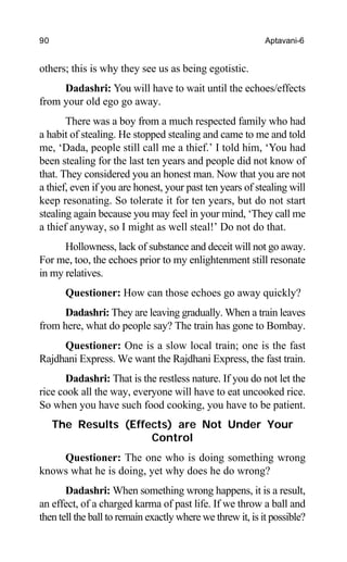 90 Aptavani-6
others; this is why they see us as being egotistic.
Dadashri: You will have to wait until the echoes/effects
from your old ego go away.
There was a boy from a much respected family who had
a habit of stealing. He stopped stealing and came to me and told
me, ‘Dada, people still call me a thief.’ I told him, ‘You had
been stealing for the last ten years and people did not know of
that. They considered you an honest man. Now that you are not
a thief, even if you are honest, your past ten years of stealing will
keep resonating. So tolerate it for ten years, but do not start
stealing again because you may feel in your mind, ‘They call me
a thief anyway, so I might as well steal!’ Do not do that.
Hollowness, lack of substance and deceit will not go away.
For me, too, the echoes prior to my enlightenment still resonate
in my relatives.
Questioner: How can those echoes go away quickly?
Dadashri: They are leaving gradually. When a train leaves
from here, what do people say? The train has gone to Bombay.
Questioner: One is a slow local train; one is the fast
Rajdhani Express. We want the Rajdhani Express, the fast train.
Dadashri: That is the restless nature. If you do not let the
rice cook all the way, everyone will have to eat uncooked rice.
So when you have such food cooking, you have to be patient.
The Results (Effects) are Not Under Your
Control
Questioner: The one who is doing something wrong
knows what he is doing, yet why does he do wrong?
Dadashri: When something wrong happens, it is a result,
an effect, of a charged karma of past life. If we throw a ball and
then tell the ball to remain exactly where we threw it, is it possible?
 