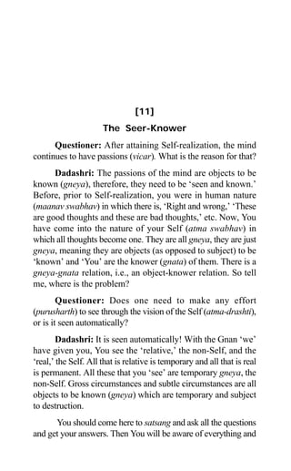 92 Aptavani-6
[11]
The Seer-Knower
Questioner: After attaining Self-realization, the mind
continues to have passions (vicar). What is the reason for that?
Dadashri: The passions of the mind are objects to be
known (gneya), therefore, they need to be ‘seen and known.’
Before, prior to Self-realization, you were in human nature
(maanav swabhav) in which there is, ‘Right and wrong,’ ‘These
are good thoughts and these are bad thoughts,’ etc. Now, You
have come into the nature of your Self (atma swabhav) in
which all thoughts become one. They are all gneya, they are just
gneya, meaning they are objects (as opposed to subject) to be
‘known’ and ‘You’ are the knower (gnata) of them. There is a
gneya-gnata relation, i.e., an object-knower relation. So tell
me, where is the problem?
Questioner: Does one need to make any effort
(purusharth) to see through the vision of the Self (atma-drashti),
or is it seen automatically?
Dadashri: It is seen automatically! With the Gnan ‘we’
have given you, You see the ‘relative,’ the non-Self, and the
‘real,’ the Self. All that is relative is temporary and all that is real
is permanent. All these that you ‘see’ are temporary gneya, the
non-Self. Gross circumstances and subtle circumstances are all
objects to be known (gneya) which are temporary and subject
to destruction.
You should come here to satsang and ask all the questions
and get your answers. Then You will be aware of everything and
 