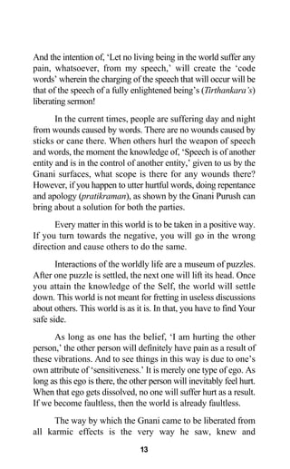 And the intention of, ‘Let no living being in the world suffer any
pain, whatsoever, from my speech,’ will create the ‘code
words’ wherein the charging of the speech that will occur will be
that of the speech of a fully enlightened being’s (Tirthankara’s)
liberating sermon!
In the current times, people are suffering day and night
from wounds caused by words. There are no wounds caused by
sticks or cane there. When others hurl the weapon of speech
and words, the moment the knowledge of, ‘Speech is of another
entity and is in the control of another entity,’ given to us by the
Gnani surfaces, what scope is there for any wounds there?
However, if you happen to utter hurtful words, doing repentance
and apology (pratikraman), as shown by the Gnani Purush can
bring about a solution for both the parties.
Every matter in this world is to be taken in a positive way.
If you turn towards the negative, you will go in the wrong
direction and cause others to do the same.
Interactions of the worldly life are a museum of puzzles.
After one puzzle is settled, the next one will lift its head. Once
you attain the knowledge of the Self, the world will settle
down. This world is not meant for fretting in useless discussions
about others. This world is as it is. In that, you have to find Your
safe side.
As long as one has the belief, ‘I am hurting the other
person,’ the other person will definitely have pain as a result of
these vibrations. And to see things in this way is due to one’s
own attribute of ‘sensitiveness.’ It is merely one type of ego. As
long as this ego is there, the other person will inevitably feel hurt.
When that ego gets dissolved, no one will suffer hurt as a result.
If we become faultless, then the world is already faultless.
The way by which the Gnani came to be liberated from
all karmic effects is the very way he saw, knew and
13
 