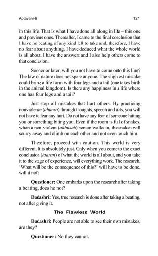 Aptavani-6 121
in this life. That is what I have done all along in life – this one
and previous ones. Thereafter, I came to the final conclusion that
I have no beating of any kind left to take and, therefore, I have
no fear about anything. I have deduced what the whole world
is all about. I have the answers and I also help others come to
that conclusion.
Sooner or later, will you not have to come onto this line?
The law of nature does not spare anyone. The slightest mistake
could bring a life form with four legs and a tail (one takes birth
in the animal kingdom). Is there any happiness in a life where
one has four legs and a tail?
Just stop all mistakes that hurt others. By practicing
nonviolence (ahimsa) through thoughts, speech and acts, you will
not have to fear any hurt. Do not have any fear of someone hitting
you or something biting you. Even if the room is full of snakes,
when a non-violent (ahimsak) person walks in, the snakes will
scurry away and climb on each other and not even touch him.
Therefore, proceed with caution. This world is very
different. It is absolutely just. Only when you come to the exact
conclusion (taaran) of what the world is all about, and you take
it to the stage of experience, will everything work. The research,
‘What will be the consequence of this?’ will have to be done,
will it not?
Questioner: One embarks upon the research after taking
a beating, does he not?
Dadashri: Yes, true research is done after taking a beating,
not after giving it.
The Flawless World
Dadashri: People are not able to see their own mistakes,
are they?
Questioner: No they cannot.
 