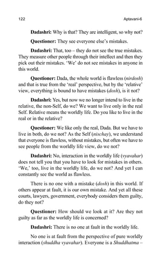 122 Aptavani-6
Dadashri: Why is that? They are intelligent, so why not?
Questioner: They see everyone else’s mistakes.
Dadashri: That, too – they do not see the true mistakes.
They measure other people through their intellect and then they
pick out their mistakes. ‘We’ do not see mistakes in anyone in
this world.
Questioner: Dada, the whole world is flawless (nirdosh)
and that is true from the ‘real’ perspective, but by the ‘relative’
view, everything is bound to have mistakes (dosh), is it not?
Dadashri: Yes, but now we no longer intend to live in the
relative, the non-Self, do we? We want to live only in the real
Self. Relative means the worldly life. Do you like to live in the
real or in the relative?
Questioner: We like only the real, Dada. But we have to
live in both, do we not? As the Self (nischay), we understand
that everyone is flawless, without mistakes, but often we have to
see people from the worldly life view, do we not?
Dadashri: No, interaction in the worldly life (vyavahar)
does not tell you that you have to look for mistakes in others.
‘We,’ too, live in the worldly life, do we not? And yet I can
constantly see the world as flawless.
There is no one with a mistake (dosh) in this world. If
others appear at fault, it is our own mistake. And yet all these
courts, lawyers, government, everybody considers them guilty,
do they not?
Questioner: How should we look at it? Are they not
guilty as far as the worldly life is concerned?
Dadashri: There is no one at fault in the worldly life.
No one is at fault from the perspective of pure worldly
interaction (shuddha vyavahar). Everyone is a Shuddhatma –
 