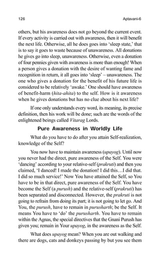 126 Aptavani-6
others, but his awareness does not go beyond the current event.
If every activity is carried out with awareness, then it will benefit
the next life. Otherwise, all he does goes into ‘sleep state,’ that
is to say it goes to waste because of unawareness. All donations
he gives go into sleep, unawareness. Otherwise, even a donation
of four pennies given with awareness is more than enough! When
a person gives a donation with the desire of wanting fame and
recognition in return, it all goes into ‘sleep’ – unawareness. The
one who gives a donation for the benefit of his future life is
considered to be relatively ‘awake.’ One should have awareness
of benefit-harm (hita-ahita) to the self. How is it awareness
when he gives donations but has no clue about his next life?
If one only understands every word, its meaning, its precise
definition, then his work will be done; such are the words of the
enlightened beings called Vitarag Lords.
Pure Awareness in Worldly Life
What do you have to do after you attain Self-realization,
knowledge of the Self?
You now have to maintain awareness (upayog). Until now
you never had the direct, pure awareness of the Self. You were
‘dancing’ according to your relative-self (prakruti) and then you
claimed, ‘I danced! I made the donation! I did this…I did that.
I did so much service!’ Now You have attained the Self, so You
have to be in that direct, pure awareness of the Self. You have
become the Self (a purush) and the relative-self (prakruti) has
been separated and disconnected. However, the prakruti is not
going to refrain from doing its part; it is not going to let go. And
You, the purush, have to remain in purusharth; be the Self. It
means You have to ‘do’ the purusharth. You have to remain
within the Agnas, the special directives that the Gnani Purush has
given you; remain in Your upayog, in the awareness as the Self.
What does upayog mean? When you are out walking and
there are dogs, cats and donkeys passing by but you see them
 