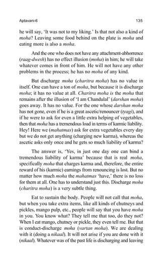 Aptavani-6 135
he will say, ‘It was not to my liking.’ Is that not also a kind of
moha? Leaving some food behind on the plate is moha and
eating more is also a moha.
And the one who does not have any attachment-abhorrence
(raag-dwesh) has no effect illusion (moha) in him; he will take
whatever comes in front of him. He will not have any other
problems in the process; he has no moha of any kind.
But discharge moha (charitra moha) has no value in
itself. One can have a ton of moha, but because it is discharge
moha; it has no value at all. Charitra moha is the moha that
remains after the illusion of ‘I am Chandulal’ (darshan moha)
goes away. It has no value. For the one whose darshan moha
has not gone, even if he is a great ascetic/renouncer (tyagi), and
if he were to ask for even a little extra helping of vegetables,
then that moha has a tremendous load in terms of karmic liability.
Hey! Here we (mahatmas) ask for extra vegetables every day
but we do not get anything (charging new karma), whereas the
ascetic asks only once and he gets so much liability of karma?
The answer is, ‘Yes, in just one day one can bind a
tremendous liability of karma’ because that is real moha,
specifically moha that charges karma and, therefore, the entire
reward of his (karmic) earnings from renouncing is lost. But no
matter how much moha the mahatmas ‘have,’ there is no loss
for them at all. One has to understand just this. Discharge moha
(charitra moha) is a very subtle thing.
Eat to sustain the body. People will not call that moha,
but when you take extra items, like all kinds of chutneys and
pickles, mango pulp, etc., people will say that you have moha
in you. You know what? They tell me that too, do they not?
When I eat mango, chutney or pickle, they even tell me. But that
is conduct-discharge moha (vartan moha). We are dealing
with it (doing a nikaal). It will not arise if you are done with it
(nikaal). Whatever was of the past life is discharging and leaving
 