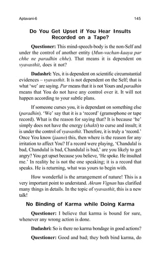Aptavani-6 145
Do You Get Upset if You Hear Insults
Recorded on a Tape?
Questioner: This mind-speech-body is the non-Self and
under the control of another entity (Mun-vachan-kaaya par
chhe ne paradhin chhe). That means it is dependent on
vyavasthit, does it not?
Dadashri: Yes, it is dependent on scientific circumstantial
evidences – vyavasthit. It is not dependent on the Self; that is
what ‘we’ are saying. Par means that it is not Yours and paradhin
means that You do not have any control over it. It will not
happen according to your subtle plans.
If someone curses you, it is dependant on something else
(paradhin). ‘We’ say that it is a ‘record’ (gramophone or tape
record). What is the reason for saying that? It is because ‘he’
simply does not have the energy (shakti) to curse and insult; it
is under the control of vyavasthit. Therefore, it is truly a ‘record.’
Once You know (jaano) this, then where is the reason for any
irritation to affect You? If a record were playing, ‘Chandulal is
bad, Chandulal is bad, Chandulal is bad,’ are you likely to get
angry? You get upset because you believe, ‘He spoke. He insulted
me.’ In reality he is not the one speaking; it is a record that
speaks. He is returning, what was yours to begin with.
How wonderful is the arrangement of nature! This is a
very important point to understand. Akram Vignan has clarified
many things in details. In the topic of vyavasthit, this is a new
talk!
No Binding of Karma while Doing Karma
Questioner: I believe that karma is bound for sure,
whenever any wrong action is done.
Dadashri: So is there no karma bondage in good actions?
Questioner: Good and bad; they both bind karma, do
 