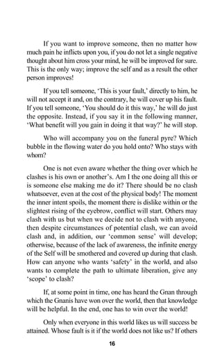 If you want to improve someone, then no matter how
much pain he inflicts upon you, if you do not let a single negative
thought about him cross your mind, he will be improved for sure.
This is the only way; improve the self and as a result the other
person improves!
If you tell someone, ‘This is your fault,’ directly to him, he
will not accept it and, on the contrary, he will cover up his fault.
If you tell someone, ‘You should do it this way,’ he will do just
the opposite. Instead, if you say it in the following manner,
‘What benefit will you gain in doing it that way?’ he will stop.
Who will accompany you on the funeral pyre? Which
bubble in the flowing water do you hold onto? Who stays with
whom?
One is not even aware whether the thing over which he
clashes is his own or another’s. Am I the one doing all this or
is someone else making me do it? There should be no clash
whatsoever, even at the cost of the physical body! The moment
the inner intent spoils, the moment there is dislike within or the
slightest rising of the eyebrow, conflict will start. Others may
clash with us but when we decide not to clash with anyone,
then despite circumstances of potential clash, we can avoid
clash and, in addition, our ‘common sense’ will develop;
otherwise, because of the lack of awareness, the infinite energy
of the Self will be smothered and covered up during that clash.
How can anyone who wants ‘safety’ in the world, and also
wants to complete the path to ultimate liberation, give any
‘scope’ to clash?
If, at some point in time, one has heard the Gnan through
which the Gnanis have won over the world, then that knowledge
will be helpful. In the end, one has to win over the world!
Only when everyone in this world likes us will success be
attained. Whose fault is it if the world does not like us? If others
16
 
