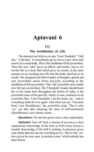 1
Aptavani 6
[1]
The Instillation of Life
The moment one believes or says ‘I am Chandulal,’ ‘I did
this,’ ‘I did that,’ it immediately gives rise to a new form-idol
(murti) of a causal body. This is the instillation of life (pratishtha).
Then this new ‘idol’ gives its effects and results. Just as we
invoke life in a stone idol which gives its results, in the same
manner we are invoking new life into this body which gives its
results. The energized non-Self complex of thoughts, speech and
acts (pratishthit atma) forms precisely according to the
instillation of life (pratishtha). This ‘old’ pratishthit atma instills
new life (new pratishtha). The ‘Chandulal’ (reader should insert
his or her name here throughout the book) of today is the
pratishthit atma of the past life, which, in turn, continues to do
pratishtha like, ‘I am Chandulal. I am his uncle, etc.,’ and so
everything starts all over again. And when you say ‘I am pure
Soul, I am Shuddhatma,’ the pratishtha stops. That is why
‘we’ say that after attaining the state of Self-realization
(Shuddhatma), new karma ceases.
Questioner: No one has given such a clear explanation.
Dadashri: You will find a solution if you have a clear
explanation; knowledge of the Soul or Self (Atma Gnan) is
needed. Knowledge of the Self is lacking; its presence gives
such clarity that one can see everything as it is. That is why ‘we’
have given the new term ‘pratishthit atma’ which nobody has
done before.
 