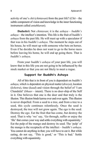 8 Aptavani-6
activity of one’s chit (chintavan) from the past life? (Chit – the
subtle component of vision and knowledge in the inner functioning
instrument called antahkaran).
Dadashri: Not chintavan; it is the ashaya – buddhi’s
ashaya – the intellect’s intention. This life is the fruit of buddhi’s
ashaya from the past life. He will meet up with a speculator if
that was in his buddhi’s ashaya. The moment he steps out of
his house, he will meet up with someone who bets on horses.
Even if he decides he does not want to go to the horse races
before leaving his home, he will end up going there. That is
buddhi’s ashaya.
From your buddhi’s ashaya of your past life, you will
know that in this life you are not going to be influenced by the
stock market or that you are not likely to meet a rogue.
Support for Buddhi’s Ashaya
All of this that is in front of you is dependent on buddhi’s
ashaya, which is dependent on physical matter (dravya), location
(kshetra), time (kaad) and vision through the belief of ‘I am
Chandulal’ (bhaav – intent). There is no doer-ship of the Self
in it. One believes that one is the doer and that truly is the
illusion. This illusion binds karma over and over again. This illusion
is never dispelled. From a seed to a tree, and from a tree to a
seed, this cycle continues relentlessly. Once the seed is
destroyed, the tree will not grow again. The ego is the seed.
Destroy the ego. Eat the fruit that has come, but destroy the
seed. That is why ‘we’ say, ‘Go through, suffer or enjoy the
‘file’ that comes your way and settle everything with equanimity.’
Eat the pulp of the mango and destroy its seed. The ‘pulp’ of
the mango is the receptacle of the intellect – buddhi’s ashaya.
You cannot do anything in that; you will have to eat it. But while
eating, do not say, ‘This is good,’ or ‘This is bad.’ Settle
everything with equanimity.
 