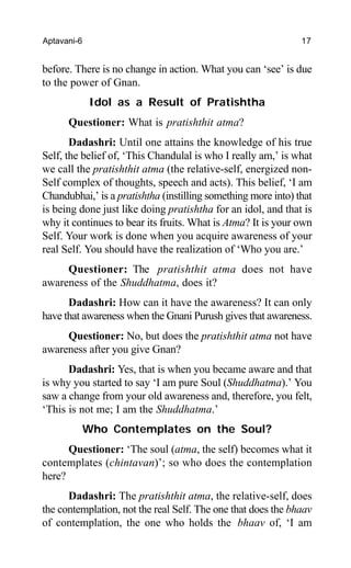 Aptavani-6 17
before. There is no change in action. What you can ‘see’ is due
to the power of Gnan.
Idol as a Result of Pratishtha
Questioner: What is pratishthit atma?
Dadashri: Until one attains the knowledge of his true
Self, the belief of, ‘This Chandulal is who I really am,’ is what
we call the pratishthit atma (the relative-self, energized non-
Self complex of thoughts, speech and acts). This belief, ‘I am
Chandubhai,’ is a pratishtha (instilling something more into) that
is being done just like doing pratishtha for an idol, and that is
why it continues to bear its fruits. What is Atma? It is your own
Self. Your work is done when you acquire awareness of your
real Self. You should have the realization of ‘Who you are.’
Questioner: The pratishthit atma does not have
awareness of the Shuddhatma, does it?
Dadashri: How can it have the awareness? It can only
have that awareness when the Gnani Purush gives that awareness.
Questioner: No, but does the pratishthit atma not have
awareness after you give Gnan?
Dadashri: Yes, that is when you became aware and that
is why you started to say ‘I am pure Soul (Shuddhatma).’ You
saw a change from your old awareness and, therefore, you felt,
‘This is not me; I am the Shuddhatma.’
Who Contemplates on the Soul?
Questioner: ‘The soul (atma, the self) becomes what it
contemplates (chintavan)’; so who does the contemplation
here?
Dadashri: The pratishthit atma, the relative-self, does
the contemplation, not the real Self. The one that does the bhaav
of contemplation, the one who holds the bhaav of, ‘I am
 