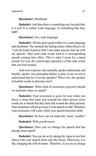 Aptavani-6 21
Questioner: Shorthand.
Dadashri: And then there is something new beyond that,
is it not? It is called ‘code language’ or something like that,
right?
Questioner: Yes, code language.
Dadashri: All this gets typed within in a code language
and shorthand. The moment the feeling arises within (bhaav) of,
‘I am the kind of person that I can make anyone shut up with
my speech,’ then such code words lead to a corresponding
speech coming into effect. This is what I mean by a taped
record. For you, the current tape (speech) is of the code words
that you had created.
And even a person who normally speaks indiscreetly and
harshly, speaks very pleasantly before a saint; so are we not to
understand that he is not the speaker? Who is he, the speaker
of hurtful words or pleasant ones?
Questioner: What kind of awareness (jagruti) should
we maintain when we speak?
Dadashri: Your awareness is gone for sure when you
throw a stone that hurts and wounds the other person (your
words are so harsh that they hurt and wound the other person).
Your awareness will not go away if your speech is mild. Therefore,
your awareness will come when your speech becomes mild.
Questioner: So how can we make the ‘stone’ smaller?
Dadashri: With pratikraman.
Questioner: How can we change the speech that has
already been taped?
Dadashri: You can do so by taking the Agna to not hurt
others with your speech from only the Gnani. Otherwise, it is
like changing the will of nature. Therefore, if you try to change
 