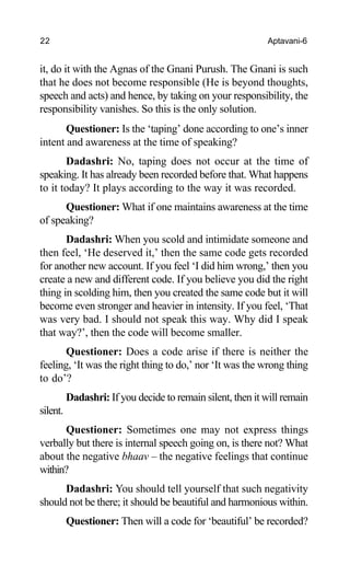 22 Aptavani-6
it, do it with the Agnas of the Gnani Purush. The Gnani is such
that he does not become responsible (He is beyond thoughts,
speech and acts) and hence, by taking on your responsibility, the
responsibility vanishes. So this is the only solution.
Questioner: Is the ‘taping’ done according to one’s inner
intent and awareness at the time of speaking?
Dadashri: No, taping does not occur at the time of
speaking. It has already been recorded before that. What happens
to it today? It plays according to the way it was recorded.
Questioner: What if one maintains awareness at the time
of speaking?
Dadashri: When you scold and intimidate someone and
then feel, ‘He deserved it,’ then the same code gets recorded
for another new account. If you feel ‘I did him wrong,’ then you
create a new and different code. If you believe you did the right
thing in scolding him, then you created the same code but it will
become even stronger and heavier in intensity. If you feel, ‘That
was very bad. I should not speak this way. Why did I speak
that way?’, then the code will become smaller.
Questioner: Does a code arise if there is neither the
feeling, ‘It was the right thing to do,’ nor ‘It was the wrong thing
to do’?
Dadashri: If you decide to remain silent, then it will remain
silent.
Questioner: Sometimes one may not express things
verbally but there is internal speech going on, is there not? What
about the negative bhaav – the negative feelings that continue
within?
Dadashri: You should tell yourself that such negativity
should not be there; it should be beautiful and harmonious within.
Questioner: Then will a code for ‘beautiful’ be recorded?
 
