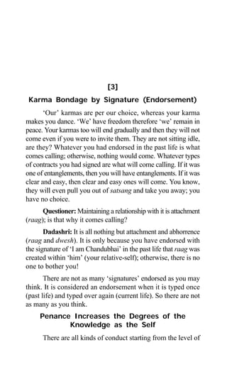 30 Aptavani-6
[3]
Karma Bondage by Signature (Endorsement)
‘Our’ karmas are per our choice, whereas your karma
makes you dance. ‘We’ have freedom therefore ‘we’ remain in
peace. Your karmas too will end gradually and then they will not
come even if you were to invite them. They are not sitting idle,
are they? Whatever you had endorsed in the past life is what
comes calling; otherwise, nothing would come. Whatever types
of contracts you had signed are what will come calling. If it was
one of entanglements, then you will have entanglements. If it was
clear and easy, then clear and easy ones will come. You know,
they will even pull you out of satsang and take you away; you
have no choice.
Questioner: Maintaining a relationship with it is attachment
(raag); is that why it comes calling?
Dadashri: It is all nothing but attachment and abhorrence
(raag and dwesh). It is only because you have endorsed with
the signature of ‘I am Chandubhai’ in the past life that raag was
created within ‘him’ (your relative-self); otherwise, there is no
one to bother you!
There are not as many ‘signatures’ endorsed as you may
think. It is considered an endorsement when it is typed once
(past life) and typed over again (current life). So there are not
as many as you think.
Penance Increases the Degrees of the
Knowledge as the Self
There are all kinds of conduct starting from the level of
 