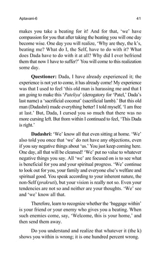 Aptavani-6 41
makes you take a beating for it! And for that, ‘we’ have
compassion for you that after taking the beating you will one day
become wise. One day you will realize, ‘Why are they, the k’s,
beating me? What do I, the Self, have to do with it? What
does Dada have to do with it at all? Why did I ever befriend
them that now I have to suffer?’ You will come to this realization
some day.
Questioner: Dada, I have already experienced it; the
experience is not yet to come, it has already come! My experience
was that I used to feel ‘this old man is harassing me and that I
am going to make this ‘Pateliya’ (derogatory for ‘Patel,’ Dada’s
last name) a ‘sacrificial coconut’ (sacrificial lamb).’ But this old
man (Dadashri) made everything better! I told myself, ‘I am free
at last.’ But, Dada, I cursed you so much that there was no
more cursing left. But from within I continued to feel, ‘This Dada
is right.’
Dadashri: ‘We’ know all that even sitting at home. ‘We’
also told you once that ‘we’ do not have any objections, even
if you say negative things about ‘us.’ You just keep coming here.
One day, all that will be cleansed! ‘We’ put no value to whatever
negative things you say. All ‘we’ are focused on is to see what
is beneficial for you and your spiritual progress. ‘We’ continue
to look out for you, your family and everyone else’s welfare and
spiritual good. You speak according to your inherent nature, the
non-Self (prakruti), but your vision is really not so. Even your
tendencies are not so and neither are your thoughts. ‘We’ see
and ‘we’ know all that.
Therefore, learn to recognize whether the ‘baggage within’
is your friend or your enemy who gives you a beating. When
such enemies come, say, ‘Welcome, this is your home,’ and
then send them away.
Do you understand and realize that whatever it (the k)
shows you within is wrong; it is one hundred percent wrong.
 