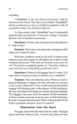54 Aptavani-6
everything.
‘Chandubhai’ is the one doing pratikraman; what do
You have to do with it? ‘You’ have to see whether ‘Chandubhai’
did the pratikraman or not, or whether he pushed it aside. If
he pushed it aside, You will know that too.
To ‘keep seeing’ what ‘Chandubhai’ does is independent
spiritual effort (purusharth). To miss this ‘seeing’ is spiritual
laziness, lack of awareness (pramaad).
Questioner: Is it the work of the pure Soul (Shuddhatma)
to ‘keep seeing’?
Dadashri: That work can be done after realizing the Self;
otherwise it cannot be done.
Why does a memory event (yaad) arise? It cannot come
without a cause and a reason. It will happen only if there is some
complaint (fariyaad). Why does no memory event arise for
‘us’? No one has a complaint against ‘us.’ Therefore, whatever
yaad arises for you, keep doing pratikraman for it.
Questioner: Whatever old baggage there is within, it all
must come as memory events; is that the way it should be?
Dadashri: That will definitely come. Whatever stock is
going to discharge, or charge a new life, will come as a memory
event (yaad), without fail. If one is Self-realized, that karmic
baggage will discharge and, in the absence of Self-realization,
the very same karma will charge new karma and create bondage.
The baggage is the same, but in the absence of Self-realization,
it forms a karmic seed and, in the presence of Self-realization,
the seed is roasted and consumed. Where is the potential for the
seed to germinate and grow once it is roasted?
Repentance from the Heart
Thoughts sprout from the tubers that lie within. Thoughts
sprout when the evidences arise. A person may otherwise look
 