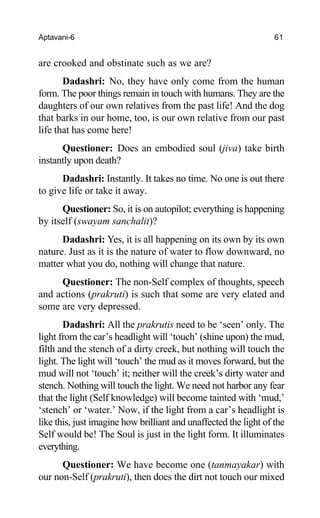 Aptavani-6 61
are crooked and obstinate such as we are?
Dadashri: No, they have only come from the human
form. The poor things remain in touch with humans. They are the
daughters of our own relatives from the past life! And the dog
that barks in our home, too, is our own relative from our past
life that has come here!
Questioner: Does an embodied soul (jiva) take birth
instantly upon death?
Dadashri: Instantly. It takes no time. No one is out there
to give life or take it away.
Questioner: So, it is on autopilot; everything is happening
by itself (swayam sanchalit)?
Dadashri: Yes, it is all happening on its own by its own
nature. Just as it is the nature of water to flow downward, no
matter what you do, nothing will change that nature.
Questioner: The non-Self complex of thoughts, speech
and actions (prakruti) is such that some are very elated and
some are very depressed.
Dadashri: All the prakrutis need to be ‘seen’ only. The
light from the car’s headlight will ‘touch’ (shine upon) the mud,
filth and the stench of a dirty creek, but nothing will touch the
light. The light will ‘touch’ the mud as it moves forward, but the
mud will not ‘touch’ it; neither will the creek’s dirty water and
stench. Nothing will touch the light. We need not harbor any fear
that the light (Self knowledge) will become tainted with ‘mud,’
‘stench’ or ‘water.’ Now, if the light from a car’s headlight is
like this, just imagine how brilliant and unaffected the light of the
Self would be! The Soul is just in the light form. It illuminates
everything.
Questioner: We have become one (tanmayakar) with
our non-Self (prakruti), then does the dirt not touch our mixed
 