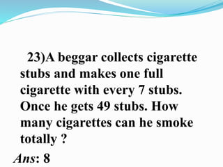 23)A beggar collects cigarette
stubs and makes one full
cigarette with every 7 stubs.
Once he gets 49 stubs. How
many cigarettes can he smoke
totally ?
Ans: 8
 