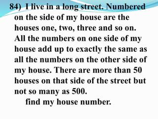 84) I live in a long street. Numbered
on the side of my house are the
houses one, two, three and so on.
All the numbers on one side of my
house add up to exactly the same as
all the numbers on the other side of
my house. There are more than 50
houses on that side of the street but
not so many as 500.
find my house number.
 