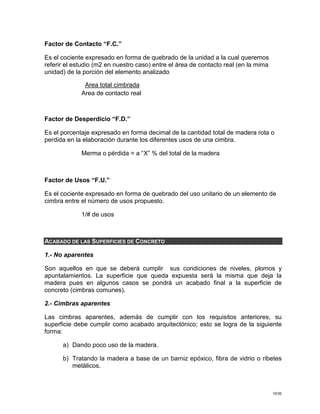 10/30
Factor de Contacto “F.C.”
Es el cociente expresado en forma de quebrado de la unidad a la cual queremos
referir el estudio (m2 en nuestro caso) entre el área de contacto real (en la mima
unidad) de la porción del elemento analizado
Area total cimbrada
Area de contacto real
Factor de Desperdicio “F.D.”
Es el porcentaje expresado en forma decimal de la cantidad total de madera rota o
perdida en la elaboración durante los diferentes usos de una cimbra.
Merma o pérdida = a “X” % del total de la madera
Factor de Usos “F.U.”
Es el cociente expresado en forma de quebrado del uso unitario de un elemento de
cimbra entre el número de usos propuesto.
1/# de usos
ACABADO DE LAS SUPERFICIES DE CONCRETO
1.- No aparentes
Son aquellos en que se deberá cumplir sus condiciones de niveles, plomos y
apuntalamientos. La superficie que queda expuesta será la misma que deja la
madera pues en algunos casos se pondrá un acabado final a la superficie de
concreto (cimbras comunes).
2.- Cimbras aparentes
Las cimbras aparentes, además de cumplir con los requisitos anteriores, su
superficie debe cumplir como acabado arquitectónico; esto se logra de la siguiente
forma:
a) Dando poco uso de la madera.
b) Tratando la madera a base de un barniz epóxico, fibra de vidrio o ribetes
metálicos.
 