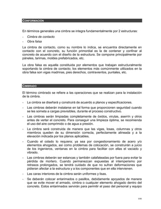 3/30
CONFORMACIÓN
En términos generales una cimbra se integra fundamentalmente por 2 estructuras:
- Cimbra de contacto
- Obra falsa
La cimbra de contacto, como su nombre lo indica, se encuentra directamente en
contacto con el concreto, su función primordial es la de contener y confinar al
concreto de acuerdo con el diseño de la estructura. Se compone principalmente por
páneles, tarimas, moldes prefabricados, etc.
La obra falsa es aquella constituida por elementos que trabajan estructuralmente
soportando la cimbra de contacto; los elementos más comúnmente utilizados en la
obra falsa son vigas madrinas, pies derechos, contravientos, puntales, etc.
CIMBRADO
El término cimbrado se refiere a las operaciones que se realizan para la instalación
de la cimbra.
- La cimbra se diseñará y construirá de acuerdo a planos y especificaciones.
- Las cimbras deberán instalarse en tal forma que proporcionen seguridad cuando
se les someta a cargas previsibles, durante el proceso constructivo.
- Las cimbras serán limpiadas completamente de óxidos, virutas, aserrín y otros
antes de verter el concreto. Para conseguir una limpieza óptima, se recomienda
el uso del aire comprimido o de agua a presión.
- La cimbra será construida de manera que las vigas, losas, columnas y otros
miembros queden de su dimensión correcta, perfectamente alineada y a la
elevación indicada por los planos aplicables.
- Cuando el colado lo requiera; ya sea por congestionamiento de acero y/o
elementos ahogados, así como problemas de colocación, se construirán a juicio
de los ingenieros, ventanas en la cimbra para facilitar con ellas el vaciado y
vibrado.
- Las cimbras deberán ser estancas y también calafateadas por fuera para evitar la
pérdida de mortero. Cuando permanezcan expuestas al intemperismo por
retrasos prolongados, se tendrá cuidado de que no sufran deformaciones que
pidieran afectar a la estructura y a los componentes que en ella intervienen.
- Las caras interiores de la cimbra serán uniformes y lisas.
- Se deberán colocar entarimados o pasillos, debidamente apoyados de manera
que se evite mover el armado, cimbra o cualquier elemento ahogado dentro del
concreto. Estos entarimados servirán para permitir el paso del personal y equipo
 