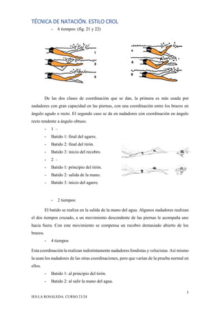 TÉCNICA DE NATACIÓN. ESTILO CROL
5
IES LA ROSALEDA. CURSO 23/24
- 6 tiempos: (fig. 21 y 22)
De las dos clases de coordinación que se dan, la primera es más usada por
nadadores con gran capacidad en las piernas, con una coordinación entre los brazos en
ángulo agudo o recto. El segundo caso se da en nadadores con coordinación en ángulo
recto tendente a ángulo obtuso.
- 1 –
- Batido 1: final del agarre.
- Batido 2: final del tirón.
- Batido 3: inicio del recobro.
- 2 –
- Batido 1: principio del tirón.
- Batido 2: salida de la mano.
- Batido 3: inicio del agarre.
- 2 tiempos:
El batido se realiza en la salida de la mano del agua. Algunos nadadores realizan
el dos tiempos cruzado, a un movimiento descendente de las piernas le acompaña uno
hacia fuera. Con este movimiento se compensa un recobro demasiado abierto de los
brazos.
- 4 tiempos
Esta coordinación la realizan indistintamente nadadores fondistas y velocistas. Así mismo
la usan los nadadores de las otras coordinaciones, pero que varían de la prueba normal en
ellos.
- Batido 1: al principio del tirón.
- Batido 2: al salir la mano del agua.
 