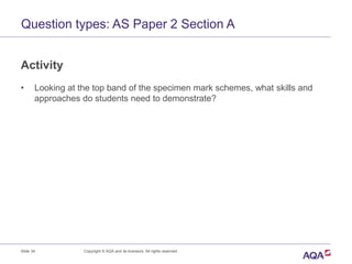 Question types: AS Paper 2 Section A
Activity
• Looking at the top band of the specimen mark schemes, what skills and
approaches do students need to demonstrate?
Slide 34 Copyright © AQA and its licensors. All rights reserved.
 