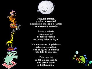 Aletudo animal. ¡qué errado estás! mirando en el espejo acuático nunca me saborearás. Dulce o salado ¡qué más da! Si felices fueron los que quisieron llegar. Si saborearme tú quisieras esfuerzo te costará mas si ayuda tu pidieras más feliz te sentirás. Este cuento en fábula convertido con dulce sabor el final alcanzó. 