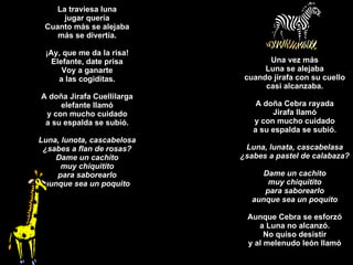 La traviesa luna jugar quería Cuanto más se alejaba más se divertía. ¡Ay, que me da la risa! Elefante, date prisa Voy a ganarte a las cogiditas. A doña Jirafa Cuellilarga elefante llamó y con mucho cuidado a su espalda se subió. Luna, lunota, cascabelosa ¿sabes a flan de rosas? Dame un cachito muy chiquitito para saborearlo aunque sea un poquito Una vez más Luna se alejaba cuando jirafa con su cuello casi alcanzaba. A doña Cebra rayada Jirafa llamó y con mucho cuidado a su espalda se subió. Luna, lunata, cascabelasa ¿sabes a pastel de calabaza? Dame un cachito muy chiquitito para saborearlo aunque sea un poquito Aunque Cebra se esforzó a Luna no alcanzó. No quiso desistir y al melenudo león llamó 