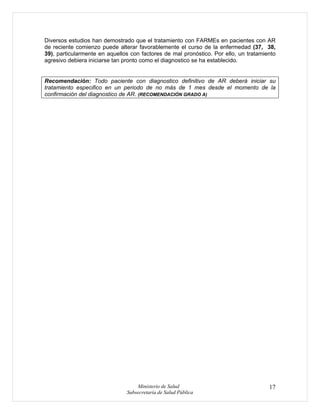 Ministerio de Salud
Subsecretaría de Salud Pública
17
Diversos estudios han demostrado que el tratamiento con FARMEs en pacientes con AR
de reciente comienzo puede alterar favorablemente el curso de la enfermedad (37, 38,
39), particularmente en aquellos con factores de mal pronóstico. Por ello, un tratamiento
agresivo debiera iniciarse tan pronto como el diagnostico se ha establecido.
Recomendación: Todo paciente con diagnostico definitivo de AR deberá iniciar su
tratamiento especifico en un periodo de no más de 1 mes desde el momento de la
confirmación del diagnostico de AR. (RECOMENDACIÓN GRADO A)
 