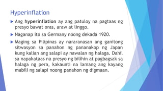 Hyperinflation
 Ang hyperinflation ay ang patuloy na pagtaas ng
presyo bawat oras, araw at linggo.
 Naganap ito sa Germany noong dekada 1920.
 Maging sa Pilipinas ay nararanasan ang ganitong
sitwasyon sa panahon ng pananakop ng Japan
kung kalian ang salapi ay nawalan ng halaga. Dahil
sa napakataas na presyo ng bilihin at pagbagsak sa
halaga ng pera, kakaunti na lamang ang kayang
mabili ng salapi noong panahon ng digmaan.
 